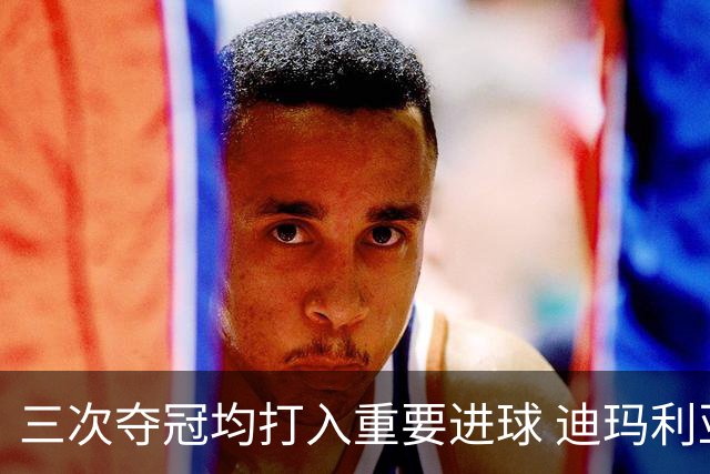 三次夺冠均打入重要进球 迪玛利亚堪称阿根廷福将